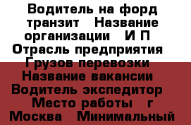 Водитель на форд транзит › Название организации ­ И.П › Отрасль предприятия ­ Грузов перевозки › Название вакансии ­ Водитель экспедитор › Место работы ­ г.Москва › Минимальный оклад ­ 40 000 - Московская обл. Работа » Вакансии   . Московская обл.